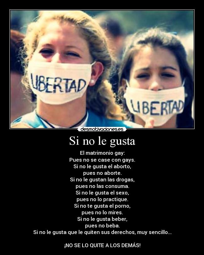 Si no le gusta - El matrimonio gay:
Pues no se case con gays.
Si no le gusta el aborto,
pues no aborte.
Si no le gustan las drogas,
pues no las consuma.
Si no le gusta el sexo,
pues no lo practique.
Si no te gusta el porno,
pues no lo mires.
Si no le gusta beber,
pues no beba.
Si no le gusta que le quiten sus derechos, muy sencillo...
¡NO SE LO QUITE A LOS DEMÁS!