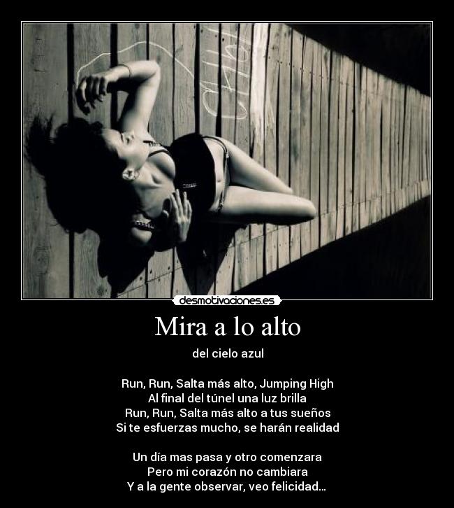 Mira a lo alto - del cielo azul

Run, Run, Salta más alto, Jumping High
Al final del túnel una luz brilla
Run, Run, Salta más alto a tus sueños
Si te esfuerzas mucho, se harán realidad

Un día mas pasa y otro comenzara
Pero mi corazón no cambiara
Y a la gente observar, veo felicidad…