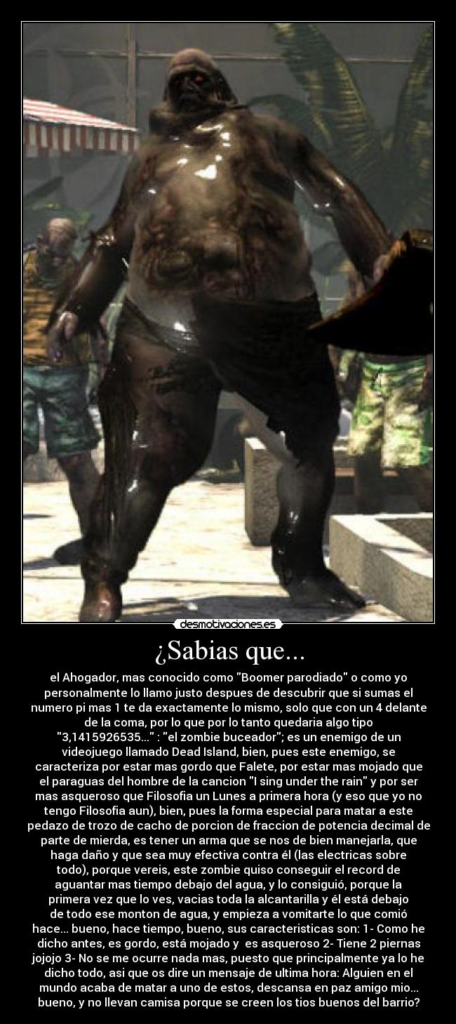 ¿Sabias que... - el Ahogador, mas conocido como Boomer parodiado o como yo
personalmente lo llamo justo despues de descubrir que si sumas el
numero pi mas 1 te da exactamente lo mismo, solo que con un 4 delante
de la coma, por lo que por lo tanto quedaria algo tipo
3,1415926535... : el zombie buceador; es un enemigo de un
videojuego llamado Dead Island, bien, pues este enemigo, se
caracteriza por estar mas gordo que Falete, por estar mas mojado que
el paraguas del hombre de la cancion I sing under the rain y por ser
mas asqueroso que Filosofia un Lunes a primera hora (y eso que yo no
tengo Filosofia aun), bien, pues la forma especial para matar a este
pedazo de trozo de cacho de porcion de fraccion de potencia decimal de
parte de mierda, es tener un arma que se nos de bien manejarla, que
haga daño y que sea muy efectiva contra él (las electricas sobre
todo), porque vereis, este zombie quiso conseguir el record de
aguantar mas tiempo debajo del agua, y lo consiguió, porque la
primera vez que lo ves, vacias toda la alcantarilla y él está debajo
de todo ese monton de agua, y empieza a vomitarte lo que comió
hace... bueno, hace tiempo, bueno, sus caracteristicas son: 1- Como he
dicho antes, es gordo, está mojado y es asqueroso 2- Tiene 2 piernas
jojojo 3- No se me ocurre nada mas, puesto que principalmente ya lo he
dicho todo, asi que os dire un mensaje de ultima hora: Alguien en el
mundo acaba de matar a uno de estos, descansa en paz amigo mio...
bueno, y no llevan camisa porque se creen los tios buenos del barrio?