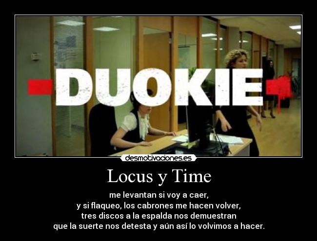 Locus y Time - me levantan si voy a caer,
y si flaqueo, los cabrones me hacen volver,
tres discos a la espalda nos demuestran
que la suerte nos detesta y aún así lo volvimos a hacer.