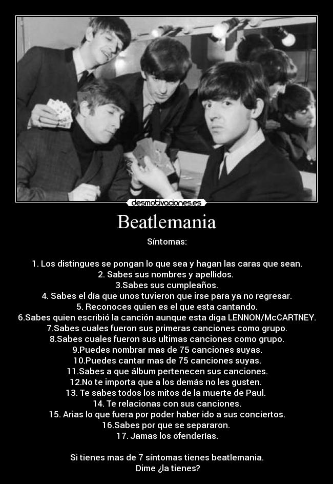 Beatlemania - Síntomas:

1. Los distingues se pongan lo que sea y hagan las caras que sean.
2. Sabes sus nombres y apellidos. 
3.Sabes sus cumpleaños.
4. Sabes el día que unos tuvieron que irse para ya no regresar.
5. Reconoces quien es el que esta cantando.
6.Sabes quien escribió la canción aunque esta diga LENNON/McCARTNEY.
7.Sabes cuales fueron sus primeras canciones como grupo.
8.Sabes cuales fueron sus ultimas canciones como grupo.
9.Puedes nombrar mas de 75 canciones suyas.
10.Puedes cantar mas de 75 canciones suyas.
11.Sabes a que álbum pertenecen sus canciones.
12.No te importa que a los demás no les gusten. 
13. Te sabes todos los mitos de la muerte de Paul. 
14. Te relacionas con sus canciones.
15. Arias lo que fuera por poder haber ido a sus conciertos.
16.Sabes por que se separaron. 
17. Jamas los ofenderías.

Si tienes mas de 7 síntomas tienes beatlemania.
 Dime ¿la tienes?