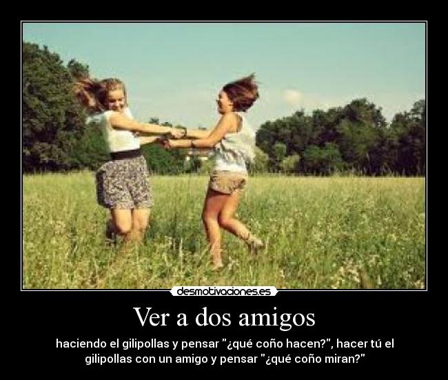 Ver a dos amigos - haciendo el gilipollas y pensar ¿qué coño hacen?, hacer tú el
gilipollas con un amigo y pensar ¿qué coño miran?