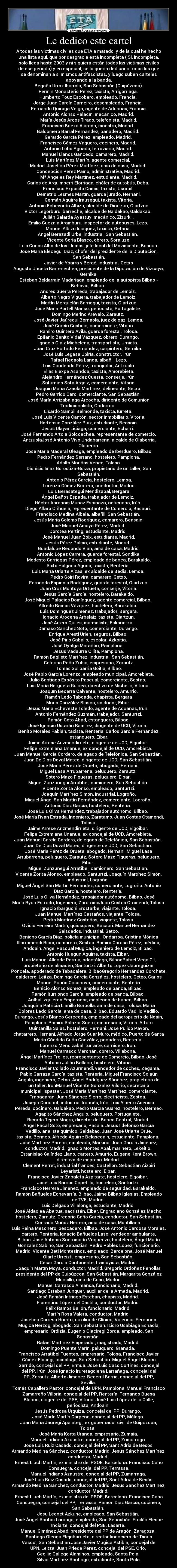 Le dedico este cartel - A todas las victimas civiles que ETA a matado, y de la cual he hecho
una lista aqui, que por desgracia está incompleta ( Sí, incompleta,
solo llega hasta 2003 y ni siquiera están todos las victimas civiles
de ese periodo) y en especial, se lo quería dedicar a todos los que
se denominan a sí mismos antifascistas, y luego suben carteles
apoyando a la banda.
Begoña Urroz Ibarrola, San Sebastián (Guipúzcoa).
Fermin Monasterio Pérez, taxista, Arrigorriaga.
Humberto Fouz Escobero, empleado, Francia.
Jorge Juan García Carneiro, desempleado, Francia.
Fernando Quiroga Veiga, agente de Aduanas, Francia.
Antonio Alonso Palacín, mecánico, Madrid.
María Jesús Arcos Tirado, telefonista, Madrid.
Francisca Baeza Alarcón, maestra, Madrid.
Baldomero Barral Fernández, panadero, Madrid.
Gerardo García Pérez, empleado, Madrid.
Francisco Gómez Vaquero, cocinero, Madrid.
Antonio Lobo Aguado, ferroviario, Madrid.
Manuel Llanos Gancedo, camarero, Madrid.
Luis Martínez Martín, agente comercial,
Madrid. Josefina Pérez Martínez, ama de casa, Madrid.
Concepción Pérez Paíno, administrativa, Madrid.
Mª Ángeles Rey Martínez, estudiante, Madrid.
Carlos de Arguimberri Elorriaga, chófer de autobús, Deba.
Francisco Expósito Camio, taxista, Usurbil.
Demetrio Lesmes Martín, guarda jurado, Hernani.
Germán Aguirre Irausegui, taxista, Vitoria.
Antonio Echevarría Albizu, alcalde de Oiartzun, Oiartzun
Víctor Legorburu Ibarreche, alcalde de Galdakao, Galdakao.
Julián Galarda Ayastuy, mecánico, Zizurkil.
Emilio Guezala Aramburu, inspector de autobuses, Lezo.
Manuel Albizu Idiaquez, taxista, Getaria.
Ángel Berazadi Urbe, industrial, San Sebastián.
Vicente Soria Blasco, obrero, Soraluze.
Luis Carlos Albo de las Llamos, jefe local del Movimiento, Basauri.
José María Elecegui Díaz, chófer del presidente de la Diputacion,
San Sebastián.
Javier de Ybarra y Bergé, industrial, Getxo
Augusto Unceta Barrenechea, presidente de la Diputación de Vizcaya,
Gernika.
Esteban Beldarrain Madariaga, empleado de la autopista Bilbao -
Behovia, Bilbao.
Andres Guerra Pereda, trabajador de Lemoiz.
Alberto Negro Viguera, trabajador de Lemoiz.
Martín Merquelán Sarriegui, taxista, Oiartzun
José María Portell Manso, periodista, Portugalete.
Domingo Merino Arévalo, Zarautz.
José Javier Jaúregui Bernaola, juez de paz, Lemoa.
José García Gastiain, comerciante, Vitoria.
Ramiro Quintero Ávila, guarda forestal, Tolosa.
Epifanio Benito Vidal Vázquez, obrero, Durango.
Ignacio Olaiz Michelena, transportista, Urnieta.
Juan Cruz Hurtado Fernández, carpintero, Gernika.
José Luis Legasa Ubiría, constructor, Irún.
Rafael Recaola Landa, albañil, Lezo.
Luis Candendo Pérez, trabajador, Antzuola.
Elias Elexpe Asandoa, taxista, Amorebieta.
Alejandro Hernández Cuesta, conserje, Irún.
Saturnino Sota Argaiz, comerciante, Vitoria.
Joaquín María Azaola Martínez, delineante, Getxo.
Pedro Garrido Caro, comerciante, San Sebastián.
José María Arrizabalaga Arcocha, dirigente de Comunion
Tradicionalista, Ondarroa.
Lisardo Sampil Belmonde, taxista, Iurreta.
José Luis Vicente Cantón, sector inmobiliario, Vitoria.
Hortensia González Ruiz, estudiante, Beasain.
Jesús Ulayar Liciaga, comerciante, Echarri.
José Fernando Artola Goicoechea, representante de comercio,
AntzuolaJosé Antonio Vivo Undabarrena, alcalde de Olaberria,
Olaberria.
José María Maderal Oleaga, empleado de Iberduero, Bilbao.
Pedro Fernández Serrano, hostelero, Pamplona.
Adolfo Mariñas Vence, Tolosa.
Dionisio Imaz Gorostiza-Goiza, propietario de un taller, San
Sebastián.
Antonio Pérez García, hostelero, Lemoa.
Lorenzo Gómez Borrero, conductor, Madrid.
Luis Berasategui Mendizábal, Bergara.
Ángel Baños Espada, trabajador de Lemoiz.
Héctor Abraham Muñoz Espinoza, anticuario, Irún.
Diego Alfaro Orihuela, representante de Comercio, Basauri.
Francisco Medina Albala, albañil, San Sebastián.
Jesús María Colomo Rodríguez, camarero, Beasain.
José Manuel Amaya Pérez, Madrid.
Dorotea Perting, estudiante, Madrid.
José Manuel Juan Boix, estudiante, Madrid.
Jesús Pérez Palma, estudiante, Madrid.
Guadalupe Redondo Vian, ama de casa, Madrid.
Antonio López Carrera, guarda forestal, Sondika.
Modesto Carriegas Pérez, empleado de banca, Barakaldo.
Sixto Holgado Agudo, taxista, Rentería.
Luis María Uriarte Alzaa, ex alcalde de Bedia, Lemoa.
Pedro Goiri Rovira, camarero, Getxo.
Fernando Espinola Rodríguez, guarda forestal, Oiartzun.
Juan Cruz Montoya Ortueta, conserje, Vitoria.
Jesús García García, hostelero, Barakaldo.
José Miguel Palacios Domínguez, agente comercial, Bilbao.
Alfredo Ramos Vázquez, hostelero, Barakaldo.
Luis Domínguez Jiménez, trabajador, Bergara.
Ignacio Arocena Arbelaiz, taxista, Oiartzun.
José Artero Quiles, marmolista, Eskoriatza.
Dámaso Sánchez Soto, comerciante, Durango.
Enrique Aresti Urien, seguros, Bilbao.
José Piris Caballo, escolar, Azkoitia.
José Oyalga Marañón, Pamplona.
Jesús Vadaurre Ollita, Pamplona.
Ramón Baglieto Martínez, industrial, San Sebastián.
Ceferino Peña Zubia, empresario, Zarautz.
Tomás Sulibarria Goitia, Bilbao.
José Pablo García Lorenzo, empleado municipal, Amorebieta.
Julio Santiago Expósito Pascual, comerciante, Sestao.
Luis María Hergueta Guinea, directivo de Michelin, Vitoria.
Joaquín Becerra Calvente, hostelero, Amurrio.
Ramón Ledo Taboada, chapista, Bergara
Mario González Blasco, soldador, Eibar.
Jesús María Echeveste Toledo, agente de Aduanas, Irún.
Antonio Fernández Guzmán, trabajador, Santurtzi.
Ramón Coto Abad, estanquero, Bilbao.
José Ignacio Ustarán Ramírez, dirigente de UCD, Vitoria.
Benito Morales Fabián, taxista, Rentería. Carlos García Fernández,
estanquero, Eibar.
Jaime Arrese Arizmendirrieta, dirigente de UCD, Elgoibar.
Felipe Extremiana Unanue, ex concejal de UCD, Amorebieta.
Juan Manuel García Cordero, delegado de Telefónica, San Sebastián.
Juan De Dios Doval Mateo, dirigente de UCD, San Sebastián.
José María Pérez de Orueta, abogado, Hernani.
Miguel Lasa Arrubarrena, peluquero, Zarautz.
Sotero Mazo Figueras, peluquero, Eibar.
Miguel Zunzunegui Arratibel, camionero, San Sebastián.
Vicente Zorita Alonso, empleado, Santurtzi.
Joaquín Martínez Simón, industrial, Logroño.
Miguel Ángel San Martín Fernández, comerciante, Logroño.
Antonio Díaz García, hostelero, Rentería.
José Luis Oliva Hernández, trabajador autónomo, Bilbao.
José María Ryan Estrada, Ingeniero, Zaratamo. Juan Costas Otamendi,
Tolosa.
Jaime Arrese Arizmendirrieta, dirigente de UCD, Elgoibar.
Felipe Extremiana Unanue, ex concejal de UCD, Amorebieta.
Juan Manuel García Cordero, delegado de Telefónica, San Sebastián.
Juan De Dios Doval Mateo, dirigente de UCD, San Sebastián.
José María Pérez de Orueta, abogado, Hernani. Miguel Lasa
Arrubarrena, peluquero, Zarautz. Sotero Mazo Figueras, peluquero,
Eibar.
Miguel Zunzunegui Arratibel, camionero, San Sebastián.
Vicente Zorita Alonso, empleado, Santurtzi. Joaquín Martínez Simón,
industrial, Logroño.
Miguel Ángel San Martín Fernández, comerciante, Logroño. Antonio
Díaz García, hostelero, Rentería.
José Luis Oliva Hernández, trabajador autónomo, Bilbao. José
María Ryan Estrada, Ingeniero, ZaratamoJuan Costas Otamendi, Tolosa.
Ignacio Ibarguchi Erostarbe, viajante, Tolosa.
Juan Manuel Martínez Castaños, viajante, Tolosa.
Pedro Martínez Castaños, viajante, Tolosa.
Ovidio Ferreira Martín, quiosquero, Basauri. Manuel Hernández
Seisdedos, industrial, Getxo.
Benigno García Diaz, policía municipal, Ondarroa. Cristina Mónica
Illarramendi Ricci, camarera, Sestao. Ramiro Carasa Pérez, médico,
Andoain. Ángel Pascual Múgica, ingeniero de Lemoiz, Bilbao.
Antonio Huegun Aguirre, taxista, Eibar.
Luis Manuel Allende Porrua, odontólogo, BilbaoRafael Vega Gil,
propietario de almacén, Santurtzi. Alberto López-Jaureguizar
Poncela, apoderado de Tabacalera, BilbaoGregorio Hernández Corchete,
calderero, Leitza. Domingo García González, hostelero, Getxo. Carlos
Manuel Patiño Casanova, comerciante, Rentería.
Benicio Alonso Gómez, empleado de banca, Bilbao.
Ramón Iturriondo García, empleado de banca, Bilbao.
Aníbal Izquierdo Emperador, empleado de banca, Bilbao.
Joaquina Patricia Llanillo Borbolla, ama de casa, Tolosa. María
Dolores Ledo García, ama de casa, Bilbao. Eduardo Vadillo Vadillo,
Durango. Jesús Blanco Cereceda, empleado del aeropuerto de Noain,
Pamplona. Ramiro Salazar Suero, empresario, Vitoria. Arturo
Quintanilla Salas, hostelero, Hernani. José Pulido Pavón,
chatarrero, Hernani. Alfredo Jorge Suar Muro, médico, Puerto de Santa
María.Cándido Cuña González, panadero, Rentería.
Lorenzo Mendizabal Iturrarte, carnicero, Irún.
Manuel Carrasco Merchán, obrero, Villabona.
Ángel Martínez Trelles, representante de Comercio, Bilbao. José
Antonio Julián Ballano, hostelero, Vitoria.
Francisco Javier Collado Azurmendi, vendedor de coches, Zegama.
Pablo Garraza García, taxista, Rentería. Miguel Francisco Solaún
Angulo, ingeniero, Getxo. Ángel Rodríguez Sánchez, propietario de
un taller, IrúnManuel Vicente González Vilorio, secretario
municipal, Ispaster. José María Martínez Martínez, comerciante,
Trapagaran. Juan Sánchez Sierro, electricista, Zestoa.
Joseph Couchot, industrial francés, Irún. Luis Alberto Asensio
Pereda, cocinero, Galdakao. Pedro García Suárez, hostelero, Bermeo.
Agapito Sánchez Angulo, peluquero, Portugalete.
Ricardo Tejero Magro, director del Banco Central, Madrid.
Angel Facal Soto, empresario, Pasaia. Jesús Ildefonso García
Vadillo, analista químico, Galdakao. Juan José Uriarte Orúe,
taxista, Bermeo. Alfredo Aguirre Belascoain, estudiante, Pamplona.
José Martínez Parens, empleado, Markina. Juan García Jiménez,
conductor, Madrid. Ignacio Montes Abal, marinero, Lekeitio.
Estanislao Galíndez Llano, cartero, Amurrio. Eugene Kent Brown,
directivo de empresa. Madrid.
Clement Perret, industrial francés, Castellón. Sebastián Aizpiri
Leyaristi, hostelero, Eibar.
Francisco Javier Zabaleta Azpitarte, hostelero, Elgoibar.
José Luis Barrios Capetillo, hostelero, Santurtzi.
Francisco Herrera Jiménez, empleado de seguridad, Barakaldo.
Ramón Bañuelos Echevarría, Bilbao. Jaime Bilbao Iglesias, Empleado
de TVE, Madrid.
Luis Delgado Villalonga, estudiante, Madrid.
José Aldaolea Abaitua, sacristán, Eibar. Engraciano González Macho,
hostelero, Zarautz. Gregorio Caño García, conductor, San Sebastián.
Conrada Muñoz Herrera, ama de casa, Montillana.
Luis Reina Mesonero, pescadero, Bilbao. José Antonio Cardosa Morales,
cartero, Rentería. Ignacio Bañuelos Laso, vendedor ambulante,
Bilbao. José Antonio Santamaría Vaqueriza, hostelero, Ángel María
González Sabino, San Sebastián. Pedro Robles López, funcionario,
Madrid. Vicente Beti Montesinos, empleado, Barcelona. José Manuel
Olarte Urreizti, empresario, San Sebastián.
César García Contonente, tramoyista, Madrid.
Joaquín Martín Moya, conductor, Madrid. Gregorio Ordóñez Fenollar,
presidente del PP de Guipúzcoa, San Sebastián. Margarita González
Mansilla, ama de Casa, Madrid.
Manuel Carrasco Almansa, funcionario, Madrid.
Santiago Esteban Junquer, auxiliar de la Armada, Madrid.
José Ramón Intriago Esteban, chapista, Madrid.
Florentino López del Castillo, conductor, Madrid.
Félix Ramos Bailón, funcionario, Madrid.
Martín Rosa Valera, conductor, Madrid.
Josefina Corresa Huerta, auxiliar de Clínica, Valencia. Fernando
Múgica Herzog, abogado, San Sebastián. Isidro Usabiaga Esnaola,
empresario, Ordizia. Eugenio Olaciregi Borda, empleado, San
Sebastián.
Rafael Martínez Emperador, magistrado, Madrid.
Domingo Puente Marín, peluquero, Granada.
Francisco Arratibel Fuentes, empresario, Tolosa. Francisco Javier
Gómez Elosegi, psicólogo, San Sebastián. Miguel Ángel Blanco
Garrido, concejal del PP, Ermua. José Luis Caso Cortines, concejal
del PP, Irún. José Ignacio Iruretagoiena Larrañaga, concejal del
PP, Zarautz. Alberto Jimenez-Becerril Barrio, concejal del PP,
Sevilla.
Tomás Caballero Pastor, concejal de UPN, Pamplona. Manuel Francisco
Zamarreño Villoria, concejal del PP, Rentería. Fernando Buesa
Blanco, dirigente del PSE, Vitoria. José Luis López de la Calle,
periodista, Andoain.
Jesús Pedrosa Urquiza, concejal del PP, Durango.
José María Martín Carpena, concejal del PP, Málaga.
Juan María Jauregi Apalategi, ex gobernador civil de Guipúzcoa,
Tolosa.
José María Korta Uranga, empresario, Zumaia.
Manuel Indiano Azaustre, concejal del PP, Zumarraga.
José Luis Ruiz Casado, concejal del PP, Sant Adrià de Besòs.
Armando Medina Sánchez, conductor, Madrid. Jesús Sánchez Martínez,
conductor, Madrid.
Ernest Lluch Martín, ex ministro del PSOE, Barcelona. Francisco Cano
Consuegra, concejal del PP, Terrassa.
Manuel Indiano Azaustre, concejal del PP, Zumarraga.
José Luis Ruiz Casado, concejal del PP, Sant Adrià de Besòs.
Armando Medina Sánchez, conductor, Madrid. Jesús Sánchez Martínez,
conductor, Madrid.
Ernest Lluch Martín, ex ministro del PSOE, Barcelona. Francisco Cano
Consuegra, concejal del PP, Terrassa. Ramón Díaz García, cocinero,
San Sebastián.
Josu Leonet Azkune, empleado, San Sebastián.
José Ángel Santos Laranga, empleado, San Sebastián. Froilán Elespe
Inciarte, concejal del PSE, Lasarte.
Manuel Giménez Abad, presidente del PP de Aragón, Zaragoza.
Santiago Oleaga Elejabarrieta, director financiero de ‘Diario
Vasco’, San Sebastián.José Javier Múgica Astibia, concejal de
UPN, Leitza. Juan Priede Pérez, concejal del PSE, Orio.
Cecilio Gallego Alaminos, empleado, Santa Pola.
Silvia Martínez Santiago, estudiante, Santa Pola.