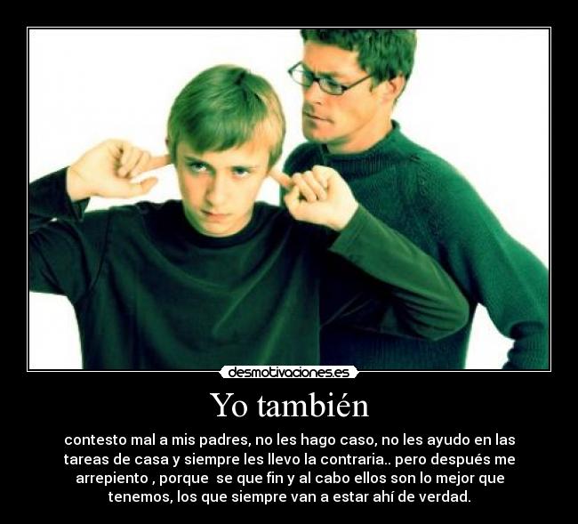 Yo también - contesto mal a mis padres, no les hago caso, no les ayudo en las
tareas de casa y siempre les llevo la contraria.. pero después me
arrepiento , porque  se que fin y al cabo ellos son lo mejor que
tenemos, los que siempre van a estar ahí de verdad.