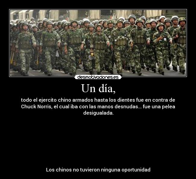 Un día, - todo el ejercito chino armados hasta los dientes fue en contra de
Chuck Norris, el cual iba con las manos desnudas... fue una pelea
desigualada.
Los chinos no tuvieron ninguna oportunidad