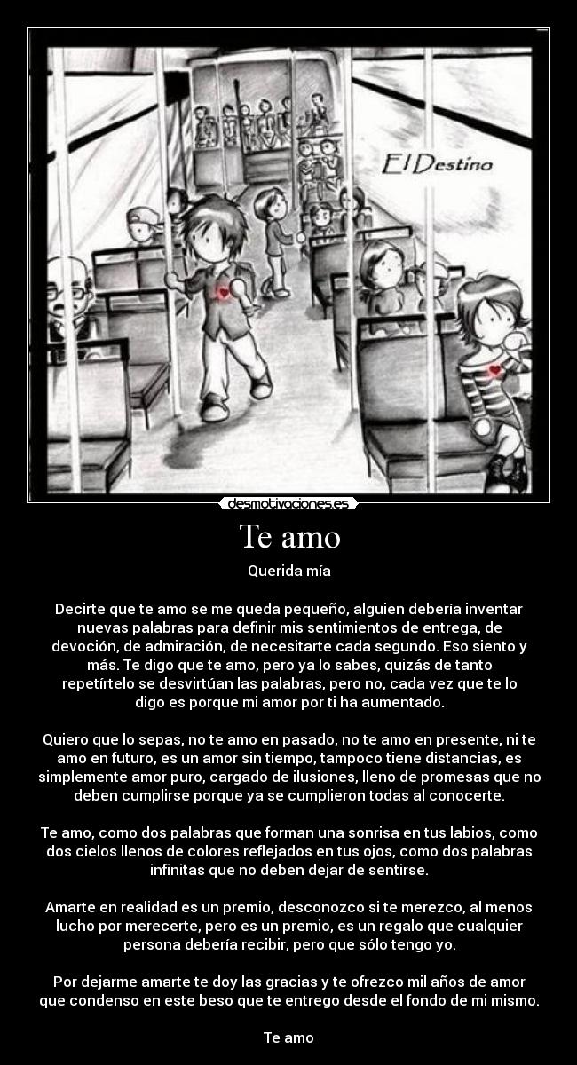 Te amo - Querida mía
Decirte que te amo se me queda pequeño, alguien debería inventar
nuevas palabras para definir mis sentimientos de entrega, de
devoción, de admiración, de necesitarte cada segundo. Eso siento y
más. Te digo que te amo, pero ya lo sabes, quizás de tanto
repetírtelo se desvirtúan las palabras, pero no, cada vez que te lo
digo es porque mi amor por ti ha aumentado.
Quiero que lo sepas, no te amo en pasado, no te amo en presente, ni te
amo en futuro, es un amor sin tiempo, tampoco tiene distancias, es
simplemente amor puro, cargado de ilusiones, lleno de promesas que no
deben cumplirse porque ya se cumplieron todas al conocerte.
Te amo, como dos palabras que forman una sonrisa en tus labios, como
dos cielos llenos de colores reflejados en tus ojos, como dos palabras
infinitas que no deben dejar de sentirse.
Amarte en realidad es un premio, desconozco si te merezco, al menos
lucho por merecerte, pero es un premio, es un regalo que cualquier
persona debería recibir, pero que sólo tengo yo.
Por dejarme amarte te doy las gracias y te ofrezco mil años de amor
que condenso en este beso que te entrego desde el fondo de mi mismo.
Te amo
