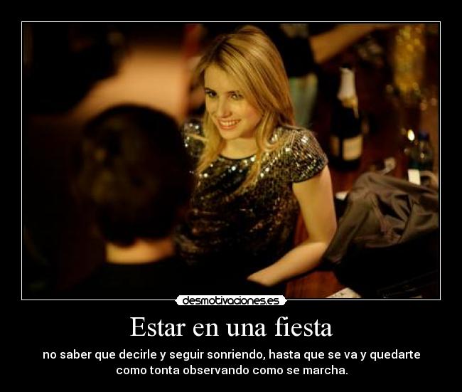 Estar en una fiesta - no saber que decirle y seguir sonriendo, hasta que se va y quedarte
como tonta observando como se marcha.