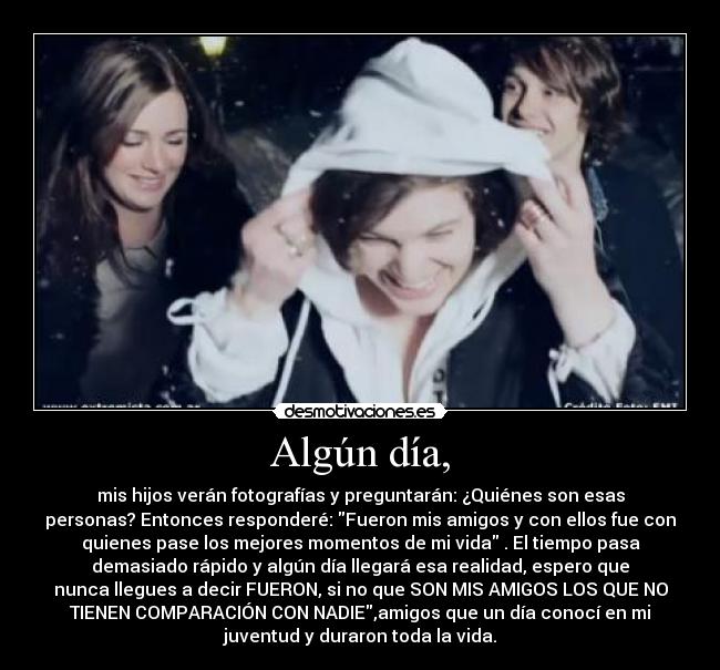 Algún día, - mis hijos verán fotografías y preguntarán: ¿Quiénes son esas
personas? Entonces responderé: Fueron mis amigos y con ellos fue con
quienes pase los mejores momentos de mi vida . El tiempo pasa
demasiado rápido y algún día llegará esa realidad, espero que
nunca llegues a decir FUERON, si no que SON MIS AMIGOS LOS QUE NO
TIENEN COMPARACIÓN CON NADIE,amigos que un día conocí en mi
juventud y duraron toda la vida.