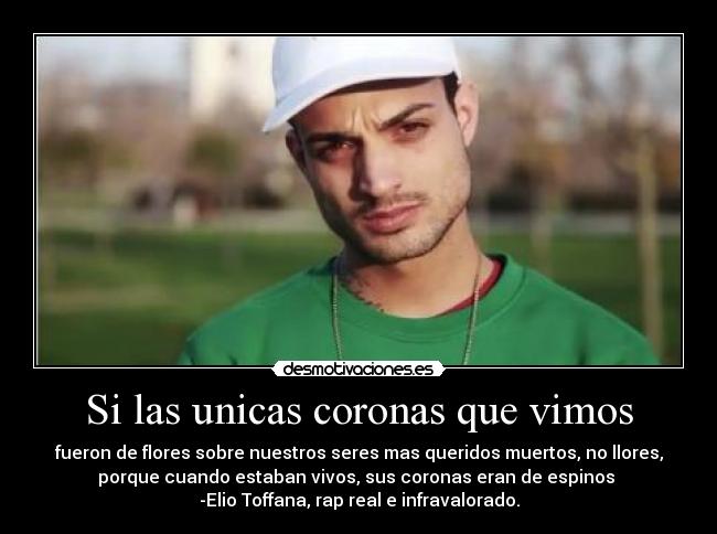 Si las unicas coronas que vimos - fueron de flores sobre nuestros seres mas queridos muertos, no llores,
porque cuando estaban vivos, sus coronas eran de espinos
-Elio Toffana, rap real e infravalorado.