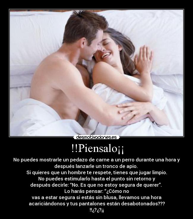 !!Piensalo¡¡ - No puedes mostrarle un pedazo de carne a un perro durante una hora y
después lanzarle un tronco de apio.
Si quieres que un hombre te respete, tienes que jugar limpio.
No puedes estimularlo hasta el punto sin retorno y
después decirle: “No. Es que no estoy segura de querer”.
Lo harás pensar: “¿Cómo no
vas a estar segura si estás sin blusa, llevamos una hora
acariciándonos y tus pantalones están desabotonados???
!!¿?¿?¡¡