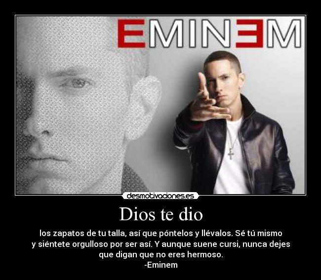 Dios te dio - los zapatos de tu talla, así que póntelos y llévalos. Sé tú mismo
y siéntete orgulloso por ser así. Y aunque suene cursi, nunca dejes
que digan que no eres hermoso.
-Eminem