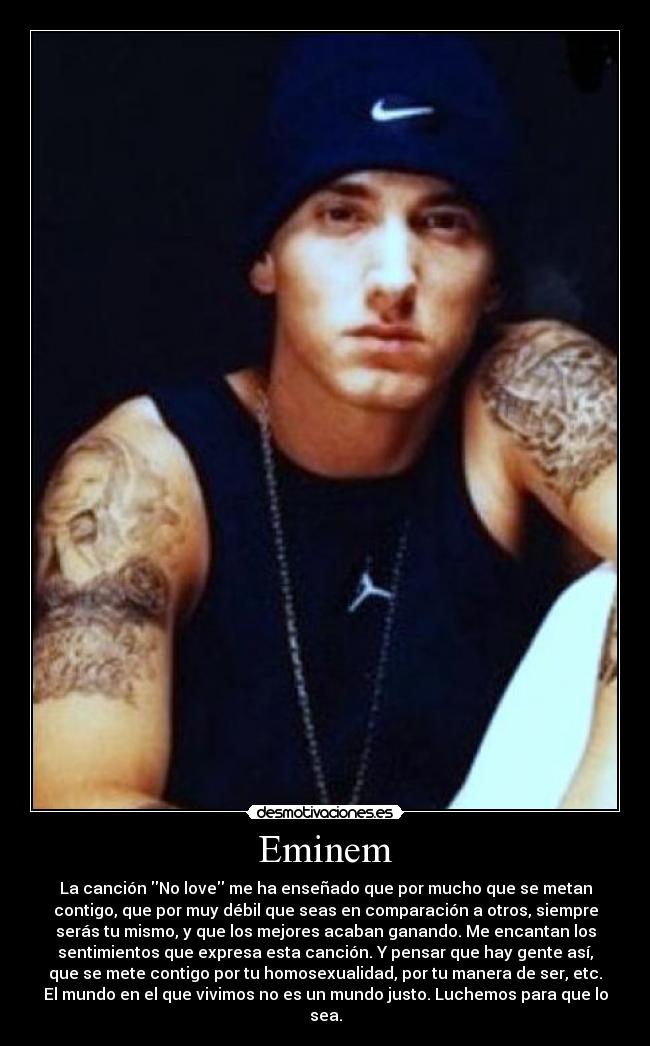 Eminem - La canción No love me ha enseñado que por mucho que se metan
contigo, que por muy débil que seas en comparación a otros, siempre
serás tu mismo, y que los mejores acaban ganando. Me encantan los
sentimientos que expresa esta canción. Y pensar que hay gente así,
que se mete contigo por tu homosexualidad, por tu manera de ser, etc.
El mundo en el que vivimos no es un mundo justo. Luchemos para que lo
sea.