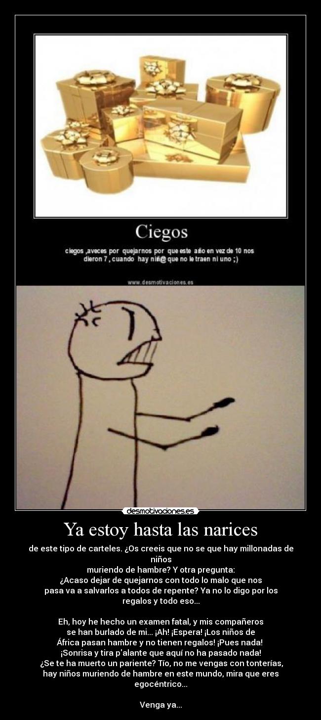 Ya estoy hasta las narices - de este tipo de carteles. ¿Os creeis que no se que hay millonadas de niños
muriendo de hambre? Y otra pregunta:
¿Acaso dejar de quejarnos con todo lo malo que nos
pasa va a salvarlos a todos de repente? Ya no lo digo por los
regalos y todo eso...

Eh, hoy he hecho un examen fatal, y mis compañeros
se han burlado de mi... ¡Ah! ¡Espera! ¡Los niños de
África pasan hambre y no tienen regalos! ¡Pues nada! 
¡Sonrisa y tira palante que aquí no ha pasado nada!
 ¿Se te ha muerto un pariente? Tío, no me vengas con tonterías,
hay niños muriendo de hambre en este mundo, mira que eres egocéntrico...

Venga ya...