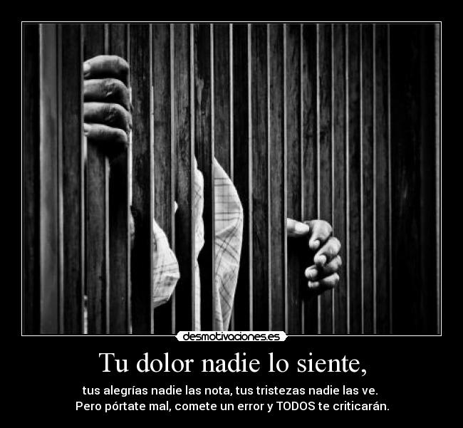 Tu dolor nadie lo siente, - tus alegrías nadie las nota, tus tristezas nadie las ve.
Pero pórtate mal, comete un error y TODOS te criticarán.