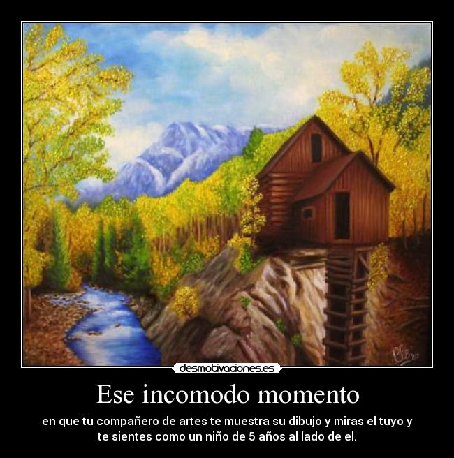 Ese incomodo momento - en que tu compañero de artes te muestra su dibujo y miras el tuyo y
te sientes como un niño de 5 años al lado de el.