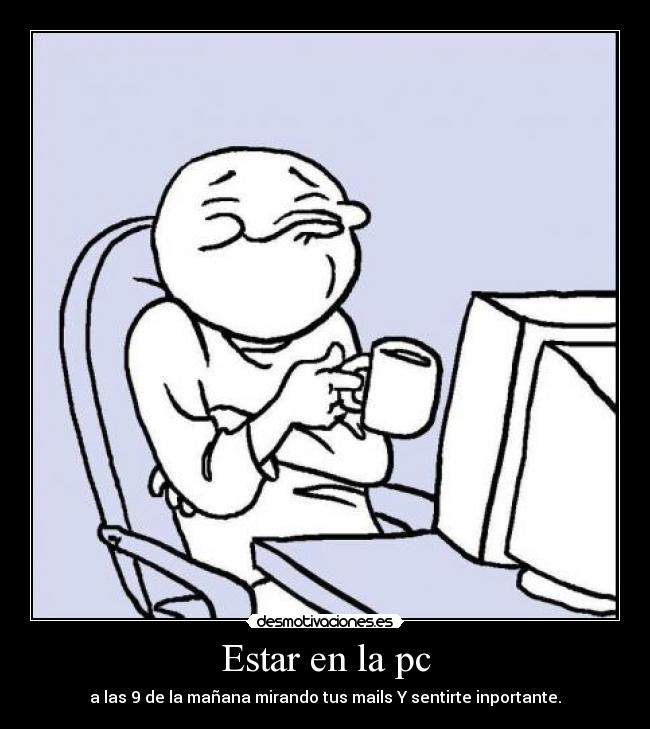 Estar en la pc - a las 9 de la mañana mirando tus mails Y sentirte inportante.