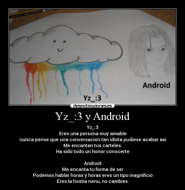 Yz_:3 y Android - Yz_:3
Eres una persona muy amable
nunca pense que una conversacion tan idiota pudiese acabar asi
Me encantan tus carteles.
Ha sido todo un honor conocerte
Android
Me encanta tu forma de ser
Podemos hablar horas y horas eres un tipo magnificio
Eres la hostia nenu, no cambies.