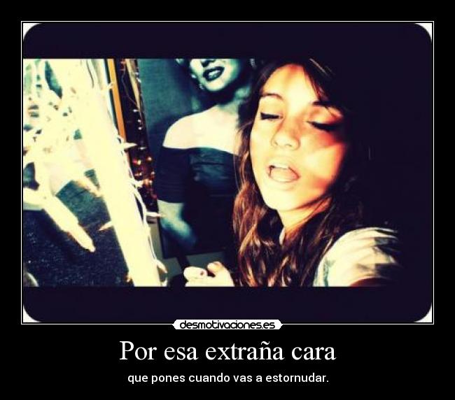 Por esa extraña cara - que pones cuando vas a estornudar.