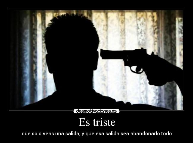 Es triste - que solo veas una salida, y que esa salida sea abandonarlo todo