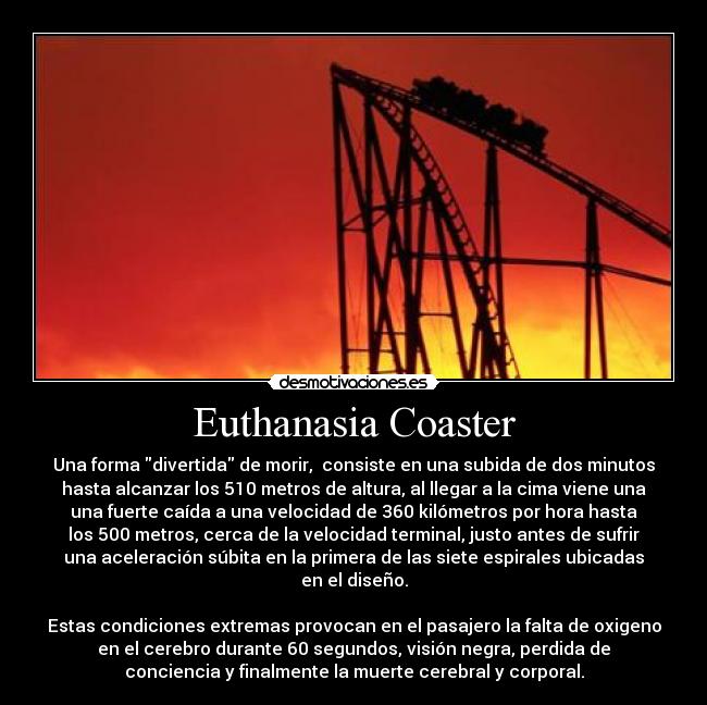 Euthanasia Coaster - Una forma divertida de morir,  consiste en una subida de dos minutos
hasta alcanzar los 510 metros de altura, al llegar a la cima viene una
una fuerte caída a una velocidad de 360 kilómetros por hora hasta
los 500 metros, cerca de la velocidad terminal, justo antes de sufrir
una aceleración súbita en la primera de las siete espirales ubicadas
en el diseño.

Estas condiciones extremas provocan en el pasajero la falta de oxigeno
en el cerebro durante 60 segundos, visión negra, perdida de
conciencia y finalmente la muerte cerebral y corporal.