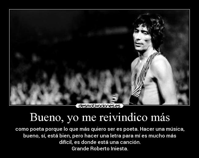 Bueno, yo me reivindico más - como poeta porque lo que más quiero ser es poeta. Hacer una música,
bueno, sí, está bien, pero hacer una letra para mí es mucho más
difícil, es donde está una canción.
Grande Roberto Iniesta.