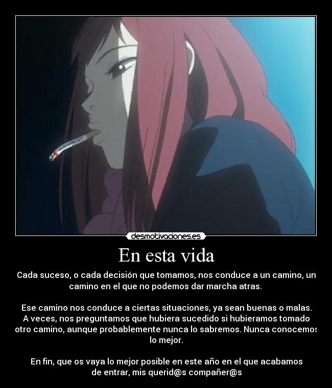 En esta vida - Cada suceso, o cada decisión que tomamos, nos conduce a un camino, un
camino en el que no podemos dar marcha atras. 
 
Ese camino nos conduce a ciertas situaciones, ya sean buenas o malas.
A veces, nos preguntamos que hubiera sucedido si hubieramos tomado
otro camino, aunque probablemente nunca lo sabremos. Nunca conocemos
lo mejor.

En fin, que os vaya lo mejor posible en este año en el que acabamos
de entrar, mis querid@s compañer@s