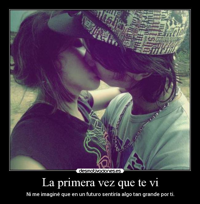 La primera vez que te vi - Ni me imaginé que en un futuro sentiría algo tan grande por ti.