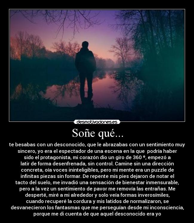 Soñe qué... - te besabas con un desconocido, que le abrazabas con un sentimiento muy
sincero, yo era el espectador de una escena en la que podría haber
sido el protagonista, mi corazón dio un giro de 360 º, empezó a
latir de forma desenfrenada, sin control. Camine sin una dirección
concreta, oía voces ininteligibles, pero mi mente era un puzzle de
infinitas piezas sin formar. De repente mis pies dejaron de notar el
tacto del suelo, me invadió una sensación de bienestar inmensurable,
pero a la vez un sentimiento de pavor me removía las entrañas. Me
desperté, miré a mi alrededor y solo veía formas inverosímiles,
cuando recuperé la cordura y mis latidos de normalizaron, se
desvanecieron los fantasmas que me perseguían desde mi inconsciencia,
porque me di cuenta de que aquel desconocido era yo