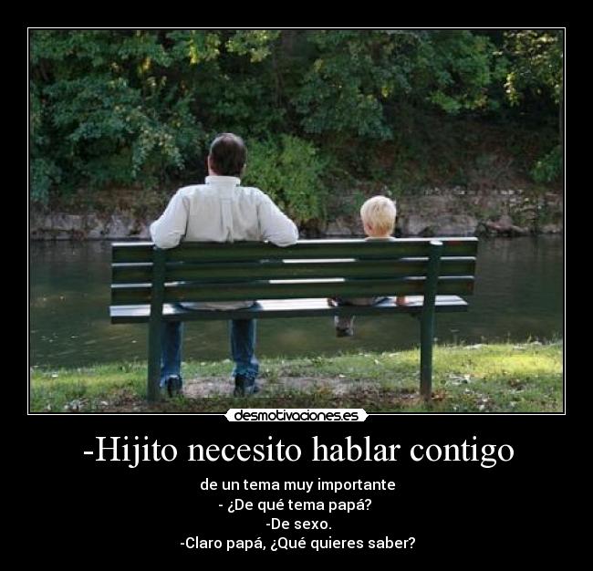 -Hijito necesito hablar contigo - de un tema muy importante
- ¿De qué tema papá?
-De sexo.
-Claro papá, ¿Qué quieres saber?