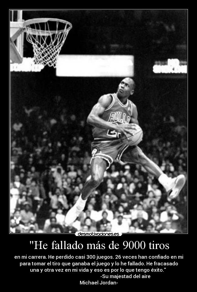 He fallado más de 9000 tiros - en mi carrera. He perdido casi 300 juegos. 26 veces han confiado en mi
para tomar el tiro que ganaba el juego y lo he fallado. He fracasado
una y otra vez en mi vida y eso es por lo que tengo éxito.
-Su majestad del aire
Michael Jordan-