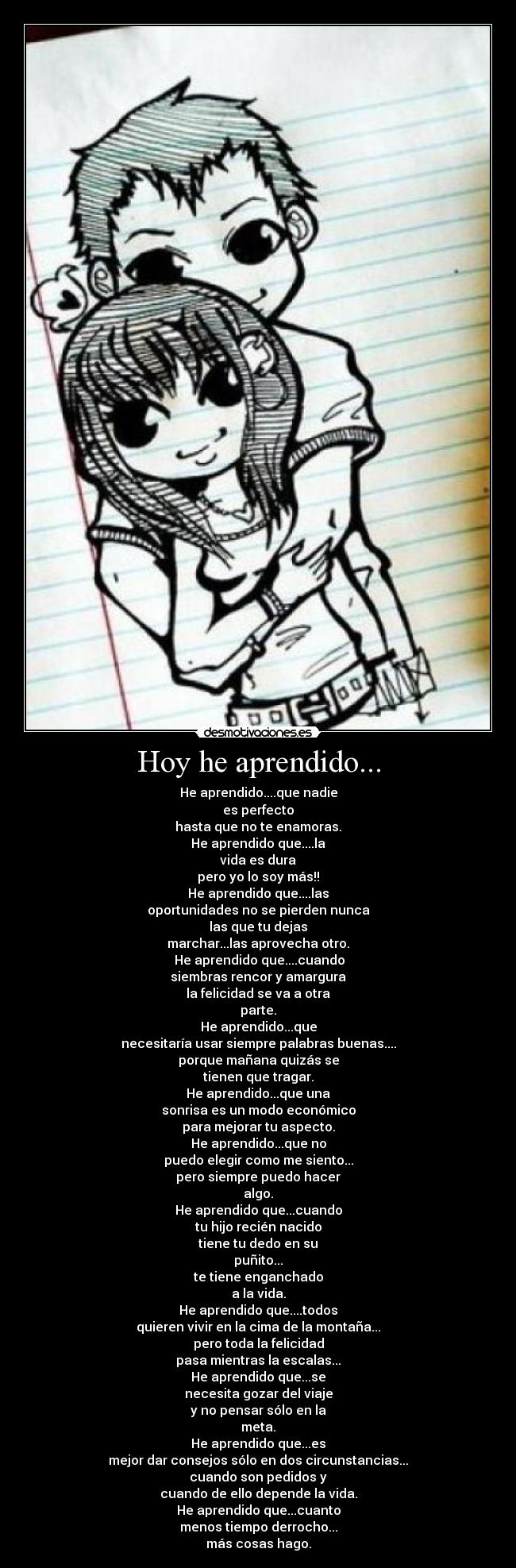 Hoy he aprendido... - He aprendido....que nadie
es perfecto
hasta que no te enamoras.
He aprendido que....la
vida es dura
pero yo lo soy más!!
He aprendido que....las
oportunidades no se pierden nunca
las que tu dejas
marchar...las aprovecha otro.
He aprendido que....cuando
siembras rencor y amargura
la felicidad se va a otra
parte.
He aprendido...que
necesitaría usar siempre palabras buenas....
porque mañana quizás se
tienen que tragar.
He aprendido...que una
sonrisa es un modo económico
para mejorar tu aspecto.
He aprendido...que no
puedo elegir como me siento...
pero siempre puedo hacer
algo.
He aprendido que...cuando
tu hijo recién nacido
tiene tu dedo en su
puñito...
te tiene enganchado
a la vida.
He aprendido que....todos
quieren vivir en la cima de la montaña...
pero toda la felicidad
pasa mientras la escalas...
He aprendido que...se
necesita gozar del viaje
y no pensar sólo en la
meta.
He aprendido que...es
mejor dar consejos sólo en dos circunstancias...
cuando son pedidos y
cuando de ello depende la vida.
He aprendido que...cuanto
menos tiempo derrocho...
más cosas hago.