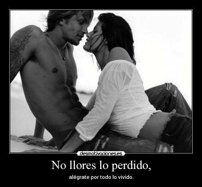 No llores lo perdido, - alégrate por todo lo vivido.