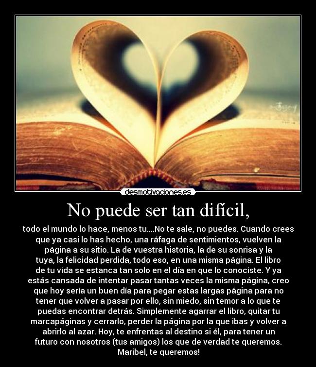 No puede ser tan difícil, - todo el mundo lo hace, menos tu....No te sale, no puedes. Cuando crees
que ya casi lo has hecho, una ráfaga de sentimientos, vuelven la
página a su sitio. La de vuestra historia, la de su sonrisa y la
tuya, la felicidad perdida, todo eso, en una misma página. El libro
de tu vida se estanca tan solo en el día en que lo conociste. Y ya
estás cansada de intentar pasar tantas veces la misma página, creo
que hoy sería un buen día para pegar estas largas página para no
tener que volver a pasar por ello, sin miedo, sin temor a lo que te
puedas encontrar detrás. Simplemente agarrar el libro, quitar tu
marcapáginas y cerrarlo, perder la página por la que ibas y volver a
abrirlo al azar. Hoy, te enfrentas al destino si él, para tener un
futuro con nosotros (tus amigos) los que de verdad te queremos.
Maribel, te queremos!