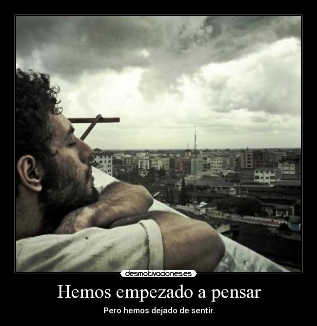 Hemos empezado a pensar - Pero hemos dejado de sentir.