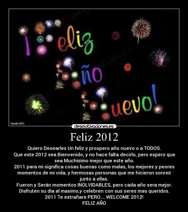 Feliz 2012 - Quiero Desearles Un feliz y prospero año nuevo o a TODOS.
Que este 2012 sea Bienvenido, y no hace falta decirlo, pero espero que
sea Muchísimo mejor que este año.
2011 para mi significa cosas buenas como malas, los mejores y peores
momentos de mi vida, y hermosas personas que me hicieron sonreír
junto a ellas.
Fueron y Serán momentos INOLVIDABLES, pero cada año sera mejor.
Disfruten su dia al maximo,y celebren con sus seres mas queridos.
2011 Te extrañare PERO.... WELCOME 2012!
FELIZ AÑO♥