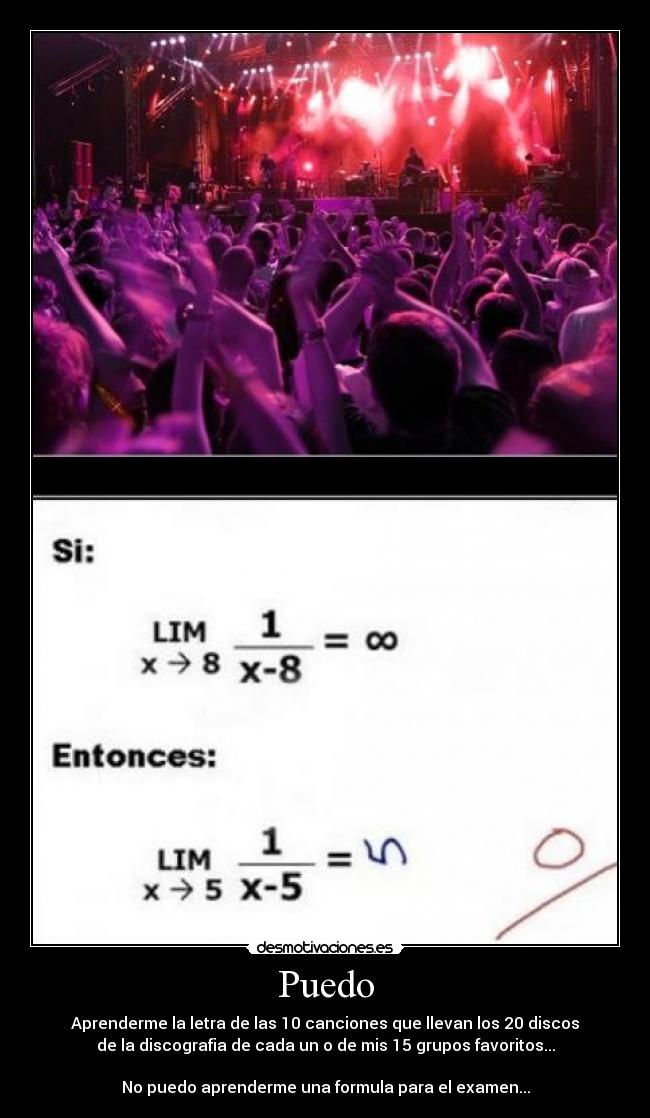 Puedo - Aprenderme la letra de las 10 canciones que llevan los 20 discos
de la discografia de cada un o de mis 15 grupos favoritos...
No puedo aprenderme una formula para el examen...