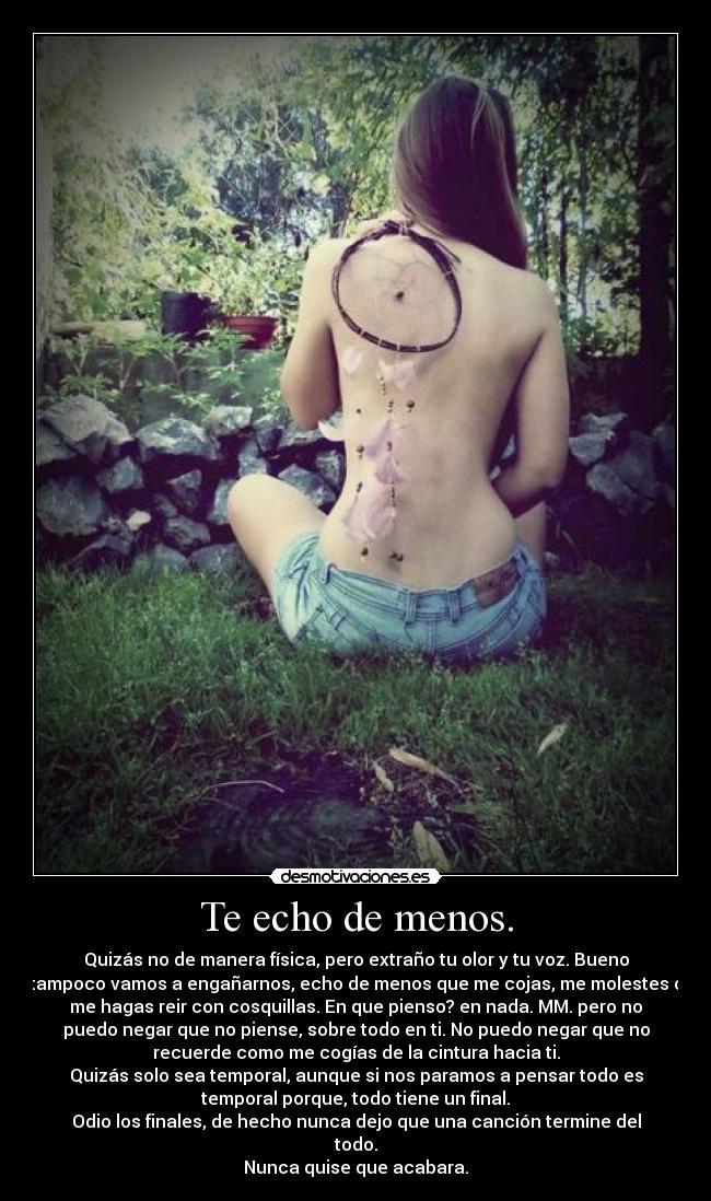 Te echo de menos. - Quizás no de manera física, pero extraño tu olor y tu voz. Bueno
tampoco vamos a engañarnos, echo de menos que me cojas, me molestes o
me hagas reir con cosquillas. En que pienso? en nada. MM. pero no
puedo negar que no piense, sobre todo en ti. No puedo negar que no
recuerde como me cogías de la cintura hacia ti.
Quizás solo sea temporal, aunque si nos paramos a pensar todo es
temporal porque, todo tiene un final.
Odio los finales, de hecho nunca dejo que una canción termine del
todo.
Nunca quise que acabara.