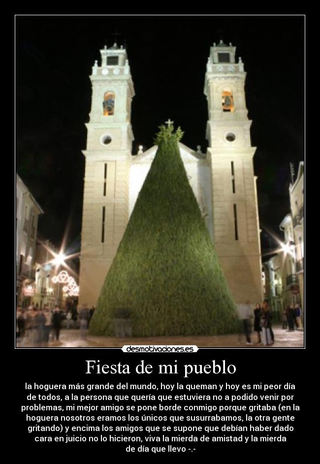 Fiesta de mi pueblo - la hoguera más grande del mundo, hoy la queman y hoy es mi peor día
de todos, a la persona que quería que estuviera no a podido venir por
problemas, mi mejor amigo se pone borde conmigo porque gritaba (en la
hoguera nosotros eramos los únicos que susurrabamos, la otra gente
gritando) y encima los amigos que se supone que debían haber dado
cara en juicio no lo hicieron, viva la mierda de amistad y la mierda
de día que llevo -.-
