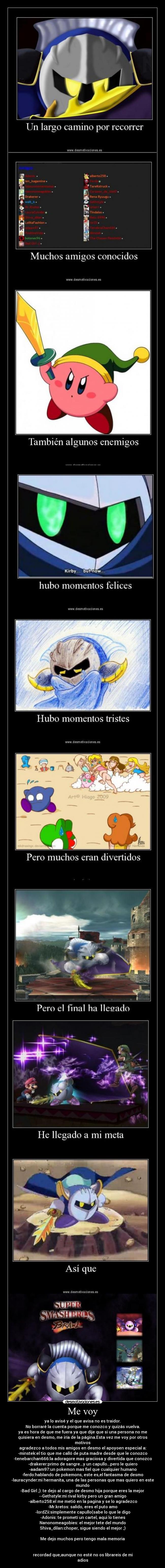 Me voy - ya lo avisé y el que avisa no es traidor.
No borraré la cuenta porque me conozco y quizás vuelva.
ya es hora de que me fuera ya que dije que si una persona no me
quisiera en desmo, me iría de la página.Esta vez me voy por otros
motivos
agradezco a todos mis amigos en desmo el apoyoen especial a:
-minstek:el tio que me calló de puta madre desde que le conozco
-tenebarchan666:la adoragore mas graciosa y divertida que conozco
-drakerer:primo de sangre...y un capullo...pero le quiero
-aadam97:un pokemon mas fiel que cualquier humano
-ferdo:hablando de pokemons, este es,el fantasma de desmo
-lauracynder:mi hermanita, una de las personas que mas quiero en este
mundo
-Bad Girl ;): te dejo al cargo de desmo hija porque eres la mejor
--Gethstyle:mi rival kirby pero un gran amigo
-alberto258:el me metió en la pagina y se lo agradezco
-Mr.kretos: salido, eres el puto amo
-lordZii:simplemente capullo(sabe lo que le digo
-Adonis: te prometí un cartel, aqui lo tienes
Nanonomeagobies: el mejor tete del mundo
Shiva_dilan:choper, sigue siendo el mejor ;)
Me dejo muchos pero tengo mala memoria
recordad que,aunque no esté no os librareis de mi
adios