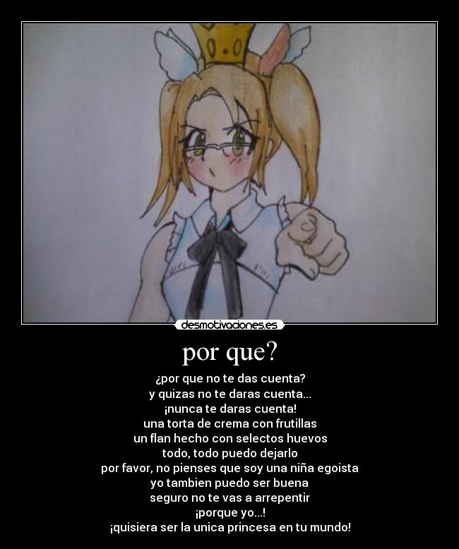 por que? - ¿por que no te das cuenta?
y quizas no te daras cuenta...
¡nunca te daras cuenta!
una torta de crema con frutillas
un flan hecho con selectos huevos
todo, todo puedo dejarlo
por favor, no pienses que soy una niña egoista
yo tambien puedo ser buena
seguro no te vas a arrepentir
¡porque yo...!
¡quisiera ser la unica princesa en tu mundo!