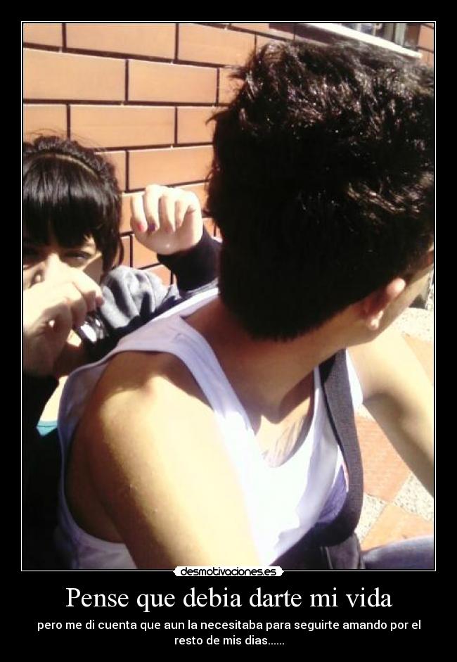 Pense que debia darte mi vida - pero me di cuenta que aun la necesitaba para seguirte amando por el
resto de mis dias......