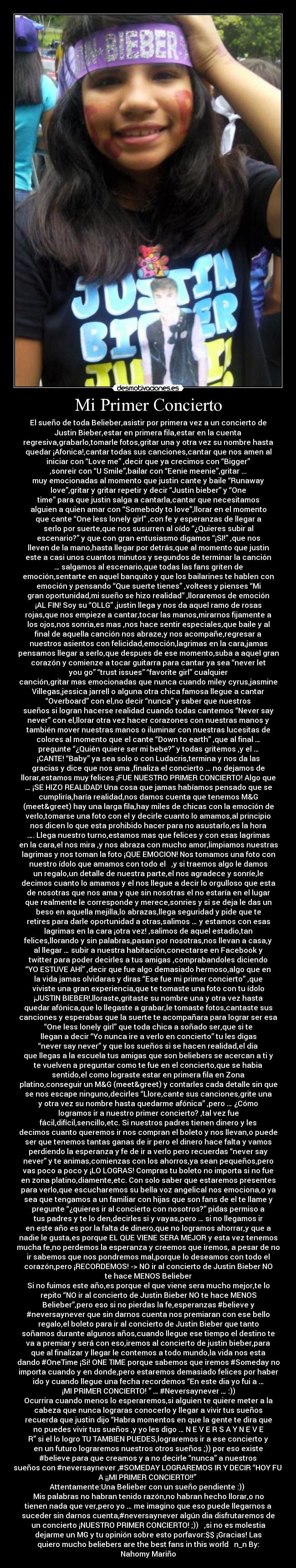 Mi Primer Concierto - El sueño de toda Belieber,asistir por primera vez a un concierto de
Justin Bieber,estar en primera fila,estar en la cuenta
regresiva,grabarlo,tomarle fotos,gritar una y otra vez su nombre hasta
quedar ¡Afonica!,cantar todas sus canciones,cantar que nos amen al
iniciar con “Love me” ,decir que ya crecimos con “Bigger”
,sonreir con “U Smile”,bailar con “Eenie meenie”,gritar ...
muy emocionadas al momento que justin cante y baile “Runaway
love”,gritar y gritar repetir y decir “Justin bieber” y “One
time” para que justin salga a cantarla,cantar que necesitamos
alguien a quien amar con “Somebody to love”,llorar en el momento
que cante “One less lonely girl” ,con fe y esperanzas de llegar a
serlo por suerte,que nos susurren al oído “¿Quieres subir al
escenario?” y que con gran entusiasmo digamos “¡SI!” ,que nos
lleven de la mano,hasta llegar por detrás,que al momento que justin
este a casi unos cuantos minutos y segundos de terminar la canción
… salgamos al escenario,que todas las fans griten de
emoción,sentarte en aquel banquito y que los bailarines te hablen con
emoción y pensando “Que suerte tienes” ,voltees y pienses “Mi
gran oportunidad,mi sueño se hizo realidad” ,lloraremos de emoción
¡AL FIN! Soy su “OLLG” ,justin llega y nos da aquel ramo de rosas
rojas,que nos empieze a cantar,tocar las manos,mirarnos fijamente a
los ojos,nos sonria,es mas ,nos hace sentir especiales,que baile y al
final de aquella canción nos abraze,y nos acompañe,regresar a
nuestros asientos con felicidad,emoción,lagrimas en la cara,jamas
pensamos llegar a serlo,que despues de ese momento,suba a aquel gran
corazón y comienze a tocar guitarra para cantar ya sea “never let
you go” “trust issues” “favorite girl” cualquier
canción,gritar mas emocionadas que nunca cuando miley cyrus,jasmine
Villegas,jessica jarrell o alguna otra chica famosa llegue a cantar
“Overboard” con el,no decir “nunca” y saber que nuestros
sueños si logran hacerse realidad cuando todas cantemos “Never say
never” con el,llorar otra vez hacer corazones con nuestras manos y
también mover nuestras manos o iluminar con nuestras lucesitas de
colores al momento que el cante “Down to earth” ,que al final …
pregunte “¿Quién quiere ser mi bebe?” y todas gritemos ,y el …
¡CANTE! “Baby” ya sea solo o con Ludacris,termina y nos da las
gracias y dice que nos ama ,finaliza el concierto … no dejamos de
llorar,estamos muy felices ¡FUE NUESTRO PRIMER CONCIERTO! Algo que
… ¡SE HIZO REALIDAD! Una cosa que jamas habíamos pensado que se
cumpliría,haría realidad,nos damos cuenta que tenemos M&G
(meet&greet) hay una larga fila,hay miles de chicas con la emoción de
verlo,tomarse una foto con el y decirle cuanto lo amamos,al principio
nos dicen lo que esta prohibido hacer para no asustarlo,es la hora
…. Llega nuestro turno,estamos mas que felices y con esas lagrimas
en la cara,el nos mira ,y nos abraza con mucho amor,limpiamos nuestras
lagrimas y nos toman la foto ¡QUE EMOCION! Nos tomamos una foto con
nuestro ídolo que amamos con todo el ♥ ,y si traemos algo le damos
un regalo,un detalle de nuestra parte,el nos agradece y sonríe,le
decimos cuanto lo amamos y el nos llegue a decir lo orgulloso que esta
de nosotras que nos ama y que sin nosotras el no estaría en el lugar
que realmente le corresponde y merece,sonries y si se deja le das un
beso en aquella mejilla,lo abrazas,llega seguridad y pide que te
retires para darle oportunidad a otras,salimos … y estamos con esas
lagrimas en la cara ¡otra vez! ,salimos de aquel estadio,tan
felices,llorando y sin palabras,pasan por nosotras,nos llevan a casa,y
al llegar … subir a nuestra habitación,conectarse en Facebook y
twitter para poder decirles a tus amigas ,comprabandoles diciendo
“YO ESTUVE AHÍ” ,decir que fue algo demasiado hermoso,algo que en
la vida jamas olvidaras y diras “Ese fue mi primer concierto” ,que
viviste una gran experiencia,que te tomaste una foto con tu ídolo
¡JUSTIN BIEBER!,lloraste,gritaste su nombre una y otra vez hasta
quedar afónica,que lo llegaste a grabar,le tomaste fotos,cantaste sus
canciones y esperabas que la suerte te acompañara para lograr ser esa
“One less lonely girl” que toda chica a soñado ser,que si te
llegan a decir “Yo nunca ire a verlo en concierto” tu les digas
“never say never” y que los sueños si se hacen realidad,el dia
que llegas a la escuela tus amigas que son beliebers se acercan a ti y
te vuelven a preguntar como te fue en el concierto,que se habia
sentido,el como lograste estar en primera fila en Zona
platino,conseguir un M&G (meet&greet) y contarles cada detalle sin que
se nos escape ninguno,decirles “Llore,cante sus canciones,grite una
y otra vez su nombre hasta quedarme afónica” ,pero … ¿Cómo
logramos ir a nuestro primer concierto? ,tal vez fue
fácil,difícil,sencillo,etc. Si nuestros padres tienen dinero y les
decimos cuanto queremos ir nos compran el boleto y nos llevan,o puede
ser que tenemos tantas ganas de ir pero el dinero hace falta y vamos
perdiendo la esperanza y fe de ir a verlo pero recuerdas “never say
never” y te animas,comienzas con los ahorros,ya sean pequeños,pero
vas poco a poco y ¡LO LOGRAS! Compras tu boleto no importa si no fue
en zona platino,diamente,etc. Con solo saber que estaremos presentes
para verlo,que escucharemos su bella voz angelical nos emociona,o ya
sea que tengamos a un familiar con hijas que son fans de el te llame y
pregunte “¿quieres ir al concierto con nosotros?” pidas permiso a
tus padres y te lo den,decirles si y vayas,pero … si no llegamos ir
en este año es por la falta de dinero,que no logramos ahorrar,y que a
nadie le gusta,es porque EL QUE VIENE SERA MEJOR y esta vez tenemos
mucha fe,no perdemos la esperanza y creemos que iremos, a pesar de no
ir sabemos que nos pondremos mal,porque lo deseamos con todo el
corazón,pero ¡RECORDEMOS! -> NO ir al concierto de Justin Bieber NO
te hace MENOS Belieber
Si no fuimos este año,es porque el que viene sera mucho mejor,te lo
repito “NO ir al concierto de Justin Bieber NO te hace MENOS
Belieber”,pero eso si no pierdas la fe,esperanzas #believe y
#neversaynever que sin darnos cuenta nos premiaran con ese bello
regalo,el boleto para ir al concierto de Justin Bieber que tanto
soñamos durante algunos años,cuando llegue ese tiempo el destino te
va a premiar y será con eso,iremos al concierto de justin bieber,para
que al finalizar y llegar le contemos a todo mundo,la vida nos esta
dando #OneTime ¡Si! ONE TIME porque sabemos que iremos #Someday no
importa cuando y en donde,pero estaremos demasiado felices por haber
ido y cuando llegue una fecha recordemos “En este dia yo fui a …
¡MI PRIMER CONCIERTO! ” … #Neversaynever … :))
Ocurrira cuando menos lo esperaremos,si alguien te quiere meter a la
cabeza que nunca lograras conocerlo y llegar a vivir tus sueños
recuerda que justin dijo “Habra momentos en que la gente te dira que
no puedes vivir tus sueños ,y yo les digo … N E V E R S A Y N E V E
R” si el lo logro TU TAMBIEN PUEDES,lograremos ir a ese concierto y
en un futuro lograremos nuestros otros sueños ;)) por eso existe
#believe para que creamos y a no decirle “nunca” a nuestros
sueños con #neversaynever ,#SOMEDAY LOGRAREMOS IR Y DECIR “HOY FUI
A ¡¡MI PRIMER CONCIERTO!!” ♥
Attentamente:Una Belieber con un sueño pendiente :)) ♥
Mis palabras no habran tenido razón,no habran hecho llorar,o no
tienen nada que ver,pero yo … me imagino que eso puede llegarnos a
suceder sin darnos cuenta,#neversaynever algún dia disfrutaremos de
un concierto ¡NUESTRO PRIMER CONCIERTO! ;)) ♥ ,si no es molestia
dejarme un MG y tu opinión sobre esto porfavor:$$ ¡Gracias! Las
quiero mucho beliebers are the best fans in this world ♥ n_n By:
Nahomy Mariño