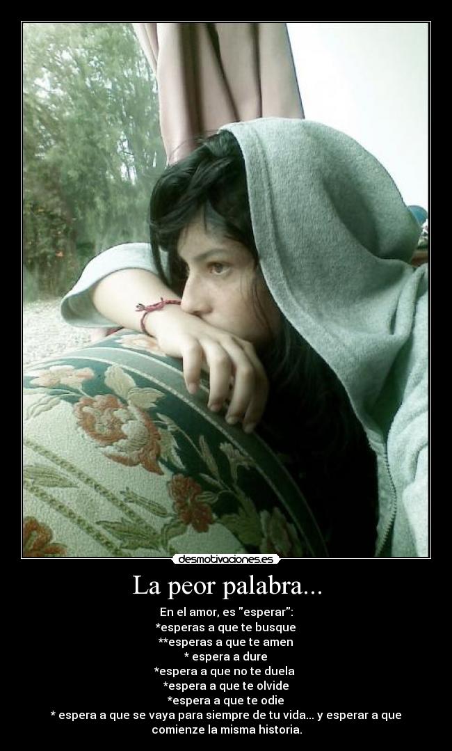 La peor palabra... - En el amor, es esperar:
*esperas a que te busque
**esperas a que te amen
* espera a dure
*espera a que no te duela
*espera a que te olvide
*espera a que te odie
* espera a que se vaya para siempre de tu vida... y esperar a que
comienze la misma historia.