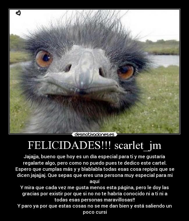 FELICIDADES!!! scarlet_jm - Jajajja, bueno que hoy es un día especial para ti y me gustaría
regalarte algo, pero como no puedo pues te dedico este cartel.
Espero que cumplas más y y blablabla todas esas cosa repipis que se
dicen jajajjaj. Que sepas que eres una persona muy especial para mi
aquí
Y mira que cada vez me gusta menos esta página, pero le doy las
gracias por existir por que si no no te habría conocido ni a ti ni a
todas esas personas maravillosas!!
Y paro ya por que estas cosas no se me dan bien y está saliendo un
poco cursi