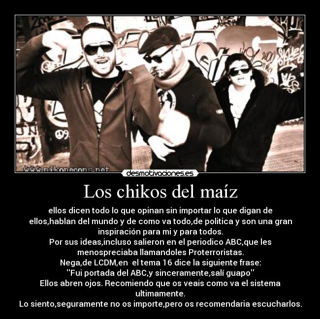 Los chikos del maíz - ellos dicen todo lo que opinan sin importar lo que digan de
ellos,hablan del mundo y de como va todo,de politica y son una gran
inspiración para mi y para todos.
Por sus ideas,incluso salieron en el periodico ABC,que les
menospreciaba llamandoles Proterroristas.
Nega,de LCDM,en  el tema 16 dice la siguiente frase:
Fui portada del ABC,y sinceramente,salí guapo
Ellos abren ojos. Recomiendo que os veais como va el sistema
ultimamente.
Lo siento,seguramente no os importe,pero os recomendaria escucharlos.