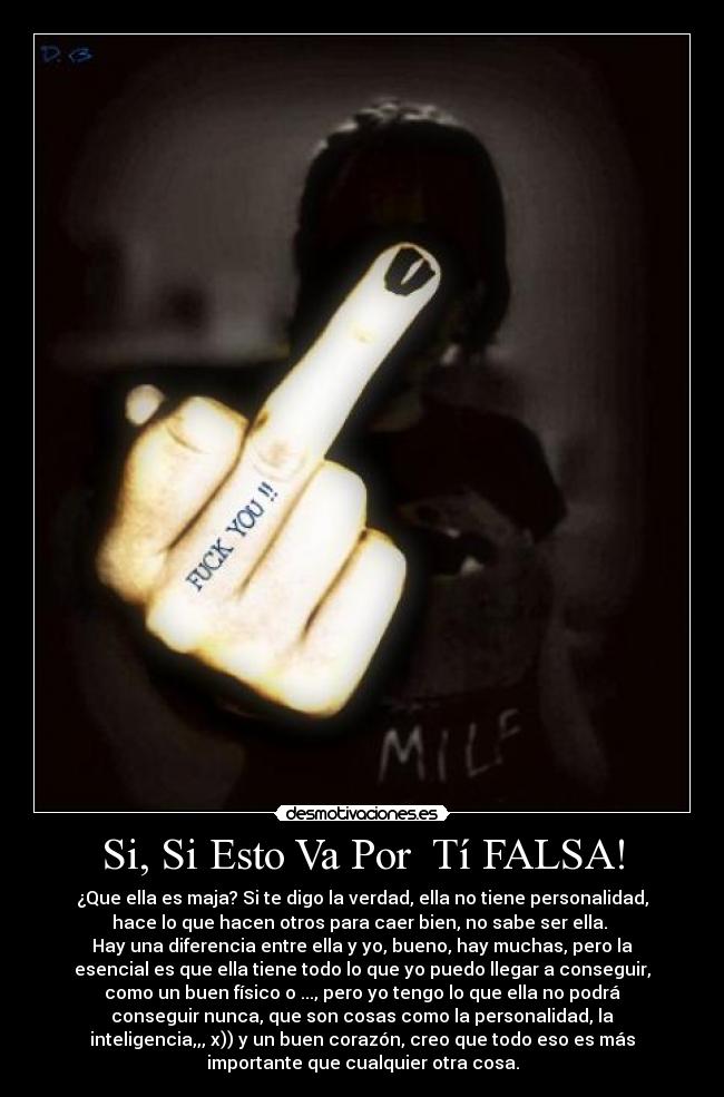 Si, Si Esto Va Por  Tí FALSA! - ¿Que ella es maja? Si te digo la verdad, ella no tiene personalidad,
hace lo que hacen otros para caer bien, no sabe ser ella. 
Hay una diferencia entre ella y yo, bueno, hay muchas, pero la
esencial es que ella tiene todo lo que yo puedo llegar a conseguir,
como un buen físico o ..., pero yo tengo lo que ella no podrá
conseguir nunca, que son cosas como la personalidad, la
inteligencia,,, x)) y un buen corazón, creo que todo eso es más
importante que cualquier otra cosa.