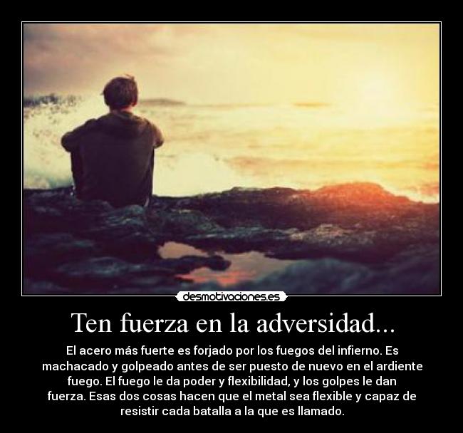 Ten fuerza en la adversidad... - El acero más fuerte es forjado por los fuegos del infierno. Es
machacado y golpeado antes de ser puesto de nuevo en el ardiente
fuego. El fuego le da poder y flexibilidad, y los golpes le dan
fuerza. Esas dos cosas hacen que el metal sea flexible y capaz de
resistir cada batalla a la que es llamado.