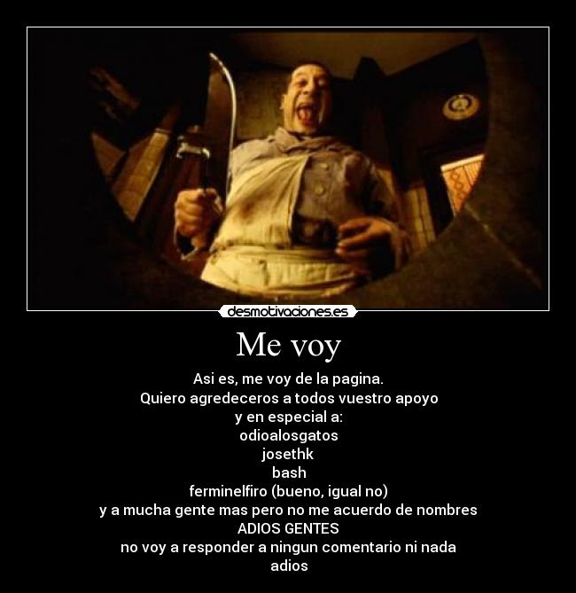 Me voy - Asi es, me voy de la pagina.
Quiero agredeceros a todos vuestro apoyo
y en especial a:
odioalosgatos
josethk
bash
ferminelfiro (bueno, igual no)
y a mucha gente mas pero no me acuerdo de nombres
ADIOS GENTES
no voy a responder a ningun comentario ni nada
adios