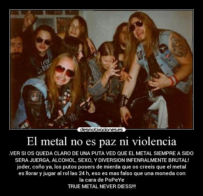 El metal no es paz ni violencia - ¡AVER SI OS QUEDA CLARO DE UNA PUTA VED QUE EL METAL SIEMPRE A SIDO Y
SERA JUERGA, ALCOHOL, SEXO, Y DIVERSION INFENRALMENTE BRUTAL!
joder, coño ya, los putos posers de mierda que os creeis que el metal
es llorar y jugar al rol las 24 h, eso es mas falso que una moneda con
la cara de PoPeYe
TRUE METAL NEVER DIESS!!!
