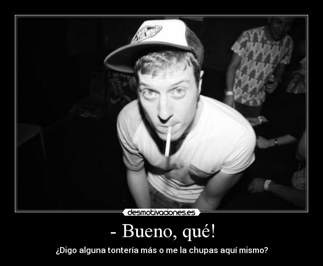 - Bueno, qué! - ¿Digo alguna tontería más o me la chupas aquí mismo?